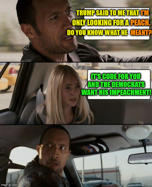 The Rock Driving For Peaches | I'M; TRUMP SAID TO ME THAT; PEACH. ONLY LOOKING FOR A; DO YOU KNOW WHAT HE; MEANT? IT'S CODE FOR YOU AND THE DEMOCRATS WANT HIS IMPEACHMENT! | image tagged in memes,the rock driving,trump impeachment | made w/ Imgflip meme maker