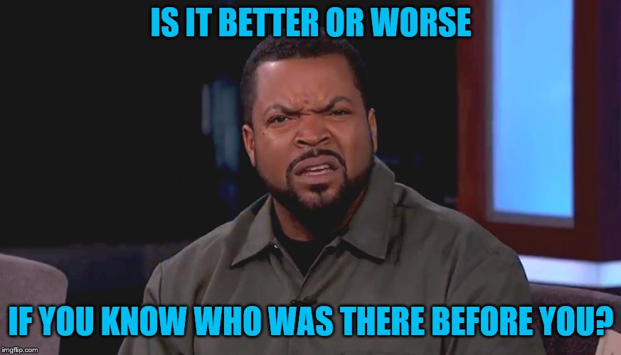 Really? Ice Cube | IS IT BETTER OR WORSE IF YOU KNOW WHO WAS THERE BEFORE YOU? | image tagged in really ice cube | made w/ Imgflip meme maker