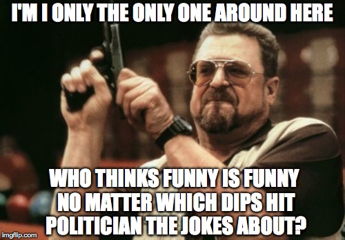 Am I The Only One Around Here Meme | I'M I ONLY THE ONLY ONE AROUND HERE WHO THINKS FUNNY IS FUNNY NO MATTER WHICH DIPS HIT POLITICIAN THE JOKES ABOUT? | image tagged in memes,am i the only one around here | made w/ Imgflip meme maker