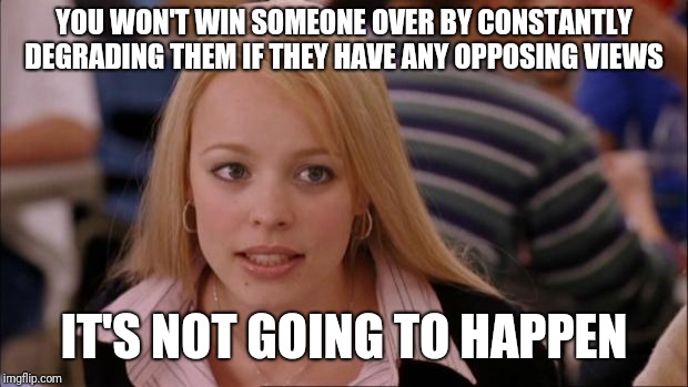 Its Not Going To Happen | YOU WON'T WIN SOMEONE OVER BY CONSTANTLY DEGRADING THEM IF THEY HAVE ANY OPPOSING VIEWS; IT'S NOT GOING TO HAPPEN | image tagged in memes,its not going to happen | made w/ Imgflip meme maker