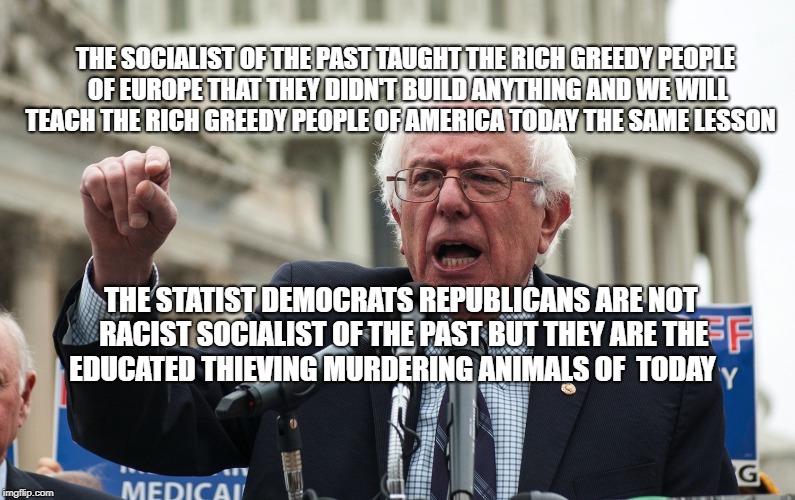 Bernie Sanders | THE SOCIALIST OF THE PAST TAUGHT THE RICH GREEDY PEOPLE OF EUROPE THAT THEY DIDN'T BUILD ANYTHING AND WE WILL TEACH THE RICH GREEDY PEOPLE OF AMERICA TODAY THE SAME LESSON; THE STATIST DEMOCRATS REPUBLICANS ARE NOT RACIST SOCIALIST OF THE PAST BUT THEY ARE THE EDUCATED THIEVING MURDERING ANIMALS OF  TODAY | image tagged in bernie sanders | made w/ Imgflip meme maker