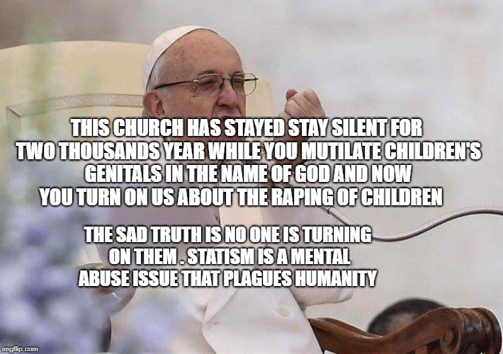 Pope punch | THIS CHURCH HAS STAYED STAY SILENT FOR TWO THOUSANDS YEAR WHILE YOU MUTILATE CHILDREN'S GENITALS IN THE NAME OF GOD AND NOW YOU TURN ON US ABOUT THE RAPING OF CHILDREN; THE SAD TRUTH IS NO ONE IS TURNING ON THEM . STATISM IS A MENTAL ABUSE ISSUE THAT PLAGUES HUMANITY | image tagged in pope punch | made w/ Imgflip meme maker