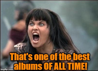 Angry Xena | That's one of the best albums OF ALL TIME! | image tagged in angry xena | made w/ Imgflip meme maker
