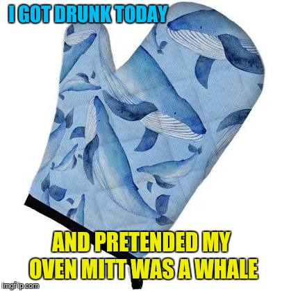 And then I burnt myself and cussed like a sailor  | I GOT DRUNK TODAY; AND PRETENDED MY OVEN MITT WAS A WHALE | image tagged in memes,funny,drunk,oven mitt,whale | made w/ Imgflip meme maker