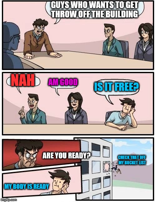 Boardroom Meeting Suggestion | GUYS WHO WANTS TO GET THROW OFF THE BUILDING; NAH; AM GOOD; IS IT FREE? ARE YOU READY? CHECK THAT OFF MY BUCKET LIST; MY BODY IS READY | image tagged in memes,boardroom meeting suggestion | made w/ Imgflip meme maker