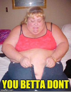 Fat lady pants | YOU BETTA DONT | image tagged in fat lady pants | made w/ Imgflip meme maker