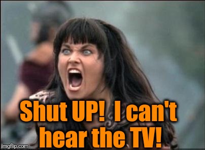 Angry Xena | Shut UP!  I can't hear the TV! | image tagged in angry xena | made w/ Imgflip meme maker