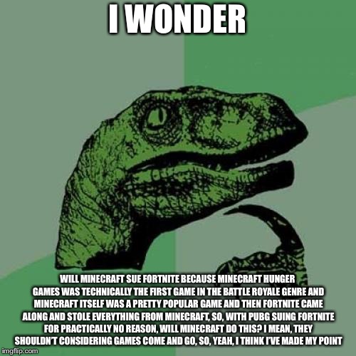Philosoraptor | I WONDER; WILL MINECRAFT SUE FORTNITE BECAUSE MINECRAFT HUNGER GAMES WAS TECHNICALLY THE FIRST GAME IN THE BATTLE ROYALE GENRE AND MINECRAFT ITSELF WAS A PRETTY POPULAR GAME AND THEN FORTNITE CAME ALONG AND STOLE EVERYTHING FROM MINECRAFT, SO, WITH PUBG SUING FORTNITE FOR PRACTICALLY NO REASON, WILL MINECRAFT DO THIS? I MEAN, THEY SHOULDN’T CONSIDERING GAMES COME AND GO, SO, YEAH, I THINK I’VE MADE MY POINT | image tagged in memes,philosoraptor | made w/ Imgflip meme maker