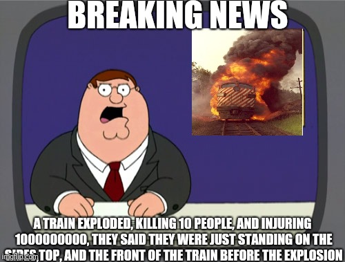 Peter Griffin News Meme | BREAKING NEWS A TRAIN EXPLODED, KILLING 10 PEOPLE, AND INJURING 1000000000, THEY SAID THEY WERE JUST STANDING ON THE SIDES,TOP, AND THE FRON | image tagged in memes,peter griffin news | made w/ Imgflip meme maker