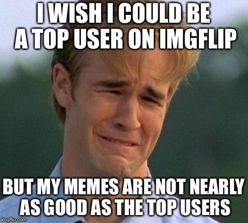 1990s First World Problems Meme | I WISH I COULD BE A TOP USER ON IMGFLIP; BUT MY MEMES ARE NOT NEARLY AS GOOD AS THE TOP USERS | image tagged in memes,1990s first world problems | made w/ Imgflip meme maker