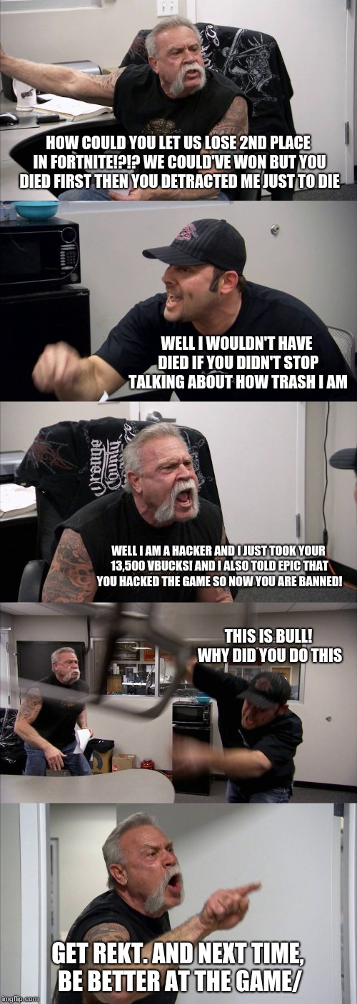 American Chopper Argument Meme | HOW COULD YOU LET US LOSE 2ND PLACE IN FORTNITE!?!? WE COULD'VE WON BUT YOU DIED FIRST THEN YOU DETRACTED ME JUST TO DIE; WELL I WOULDN'T HAVE DIED IF YOU DIDN'T STOP TALKING ABOUT HOW TRASH I AM; WELL I AM A HACKER AND I JUST TOOK YOUR 13,500 VBUCKS! AND I ALSO TOLD EPIC THAT YOU HACKED THE GAME SO NOW YOU ARE BANNED! THIS IS BULL! WHY DID YOU DO THIS; GET REKT. AND NEXT TIME, BE BETTER AT THE GAME/ | image tagged in memes,american chopper argument | made w/ Imgflip meme maker
