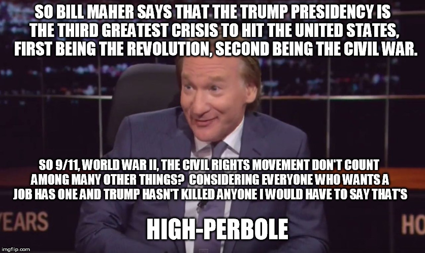Bill Maherrr | SO BILL MAHER SAYS THAT THE TRUMP PRESIDENCY IS THE THIRD GREATEST CRISIS TO HIT THE UNITED STATES,  FIRST BEING THE REVOLUTION, SECOND BEING THE CIVIL WAR. SO 9/11, WORLD WAR II, THE CIVIL RIGHTS MOVEMENT DON'T COUNT AMONG MANY OTHER THINGS?  CONSIDERING EVERYONE WHO WANTS A JOB HAS ONE AND TRUMP HASN'T KILLED ANYONE I WOULD HAVE TO SAY THAT'S; HIGH-PERBOLE | image tagged in bill maherrr | made w/ Imgflip meme maker