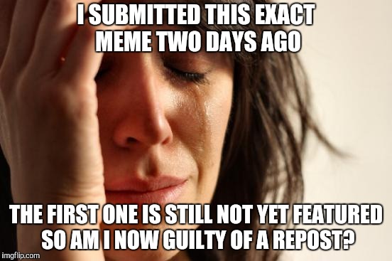 First World Problems Meme | I SUBMITTED THIS EXACT MEME TWO DAYS AGO; THE FIRST ONE IS STILL NOT YET FEATURED SO AM I NOW GUILTY OF A REPOST? | image tagged in memes,first world problems | made w/ Imgflip meme maker