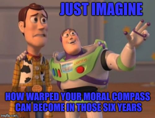 X, X Everywhere Meme | JUST IMAGINE HOW WARPED YOUR MORAL COMPASS CAN BECOME IN THOSE SIX YEARS | image tagged in memes,x x everywhere | made w/ Imgflip meme maker