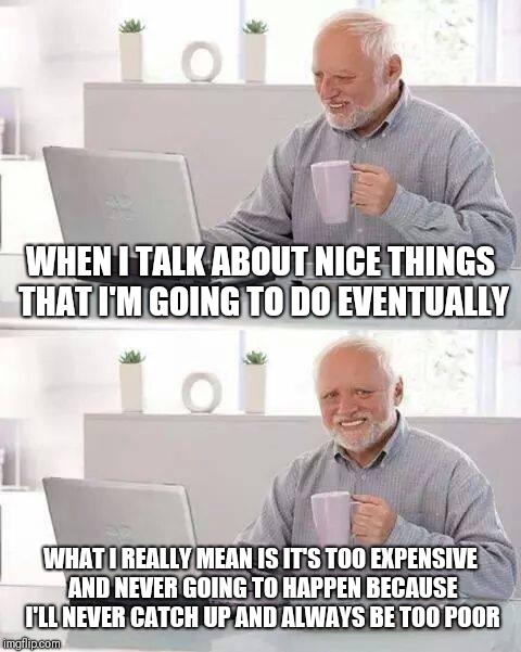 Hide the Pain Harold | WHEN I TALK ABOUT NICE THINGS THAT I'M GOING TO DO EVENTUALLY; WHAT I REALLY MEAN IS IT'S TOO EXPENSIVE AND NEVER GOING TO HAPPEN BECAUSE I'LL NEVER CATCH UP AND ALWAYS BE TOO POOR | image tagged in memes,hide the pain harold | made w/ Imgflip meme maker