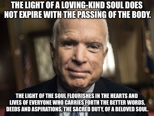 John McCain | THE LIGHT OF A LOVING-KIND SOUL DOES NOT EXPIRE WITH THE PASSING OF THE BODY. THE LIGHT OF THE SOUL FLOURISHES IN THE HEARTS AND LIVES OF EVERYONE WHO CARRIES FORTH THE BETTER WORDS, DEEDS AND ASPIRATIONS, THE SACRED DUTY, OF A BELOVED SOUL. | image tagged in john mccain | made w/ Imgflip meme maker