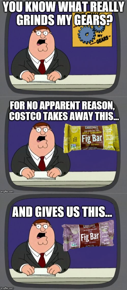 Who's with me on this?  Why Costco Why! | YOU KNOW WHAT REALLY GRINDS MY GEARS? FOR NO APPARENT REASON, 
COSTCO TAKES AWAY THIS... AND GIVES US THIS... | image tagged in peter griffin news,costco,fig bars,white people problems | made w/ Imgflip meme maker