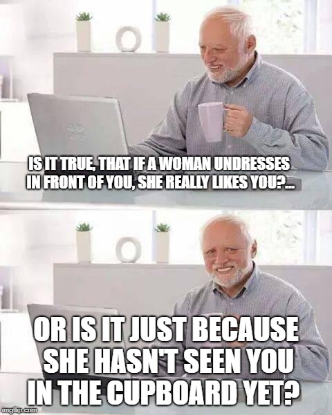 Hide the Pain Harold | IS IT TRUE, THAT IF A WOMAN UNDRESSES IN FRONT OF YOU, SHE REALLY LIKES YOU?... OR IS IT JUST BECAUSE SHE HASN'T SEEN YOU IN THE CUPBOARD YET? | image tagged in memes,hide the pain harold | made w/ Imgflip meme maker