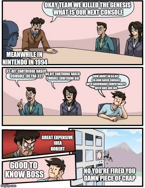 Boardroom Meeting Suggestion Meme | OKAY TEAM WE KILLED THE GENESIS WHAT IS OUR NEXT CONSOLE; MEANWHILE IN NINTENDO IN 1994; 32-BIT CARTRIDGE BASED CONSOLE (ULTRA 32); 64-BIT CARTRIDGE BASED CONSOLE (NINTENDO 64); HOW ABOUT AN 64-BIT CD-ROM BASED CONSOLE WITH BACKWARDS COMPATIBILITY WITH SNES AND NES; GREAT EXPENSIVE IDEA ROBERT; GOOD TO KNOW BOSS; NO YOU'RE FIRED YOU DAMN PIECE OF CRAP | image tagged in memes,boardroom meeting suggestion | made w/ Imgflip meme maker