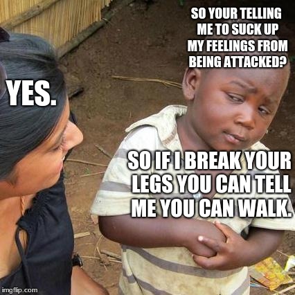Third World Skeptical Kid Meme | SO YOUR TELLING ME TO SUCK UP MY FEELINGS FROM BEING ATTACKED? YES. SO IF I BREAK YOUR LEGS YOU CAN TELL ME YOU CAN WALK. | image tagged in memes,third world skeptical kid | made w/ Imgflip meme maker