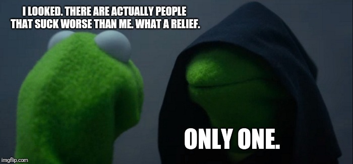Evil Kermit Meme | I LOOKED. THERE ARE ACTUALLY PEOPLE THAT SUCK WORSE THAN ME. WHAT A RELIEF. ONLY ONE. | image tagged in memes,evil kermit | made w/ Imgflip meme maker