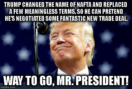 Sooo Presidential!!! | TRUMP CHANGED THE NAME OF NAFTA AND REPLACED A FEW MEANINGLESS TERMS, SO HE CAN PRETEND HE’S NEGOTIATED SOME FANTASTIC NEW TRADE DEAL. WAY TO GO, MR. PRESIDENT! | image tagged in donald trump,nafta,mexico,canada,trade,criminal | made w/ Imgflip meme maker