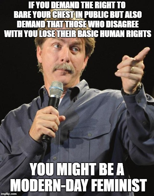 Jeff Foxworthy | IF YOU DEMAND THE RIGHT TO BARE YOUR CHEST IN PUBLIC BUT ALSO DEMAND THAT THOSE WHO DISAGREE WITH YOU LOSE THEIR BASIC HUMAN RIGHTS; YOU MIGHT BE A MODERN-DAY FEMINIST | image tagged in jeff foxworthy,memes,funny,feminists,feminism | made w/ Imgflip meme maker