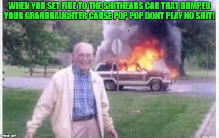 sweet revenge | WHEN YOU SET FIRE TO THE SHITHEADS CAR THAT DUMPED YOUR GRANDDAUGHTER CAUSE POP POP DONT PLAY NO SHIT! | image tagged in fire,grandpaw,revenge | made w/ Imgflip meme maker