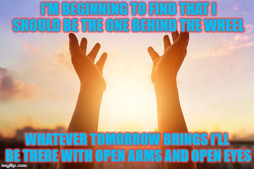 I'M BEGINNING TO FIND
THAT I SHOULD BE THE ONE BEHIND THE WHEEL; WHATEVER TOMORROW BRINGS
I'LL BE THERE WITH OPEN ARMS AND OPEN EYES | image tagged in hope,faith in humanity,faith,love | made w/ Imgflip meme maker