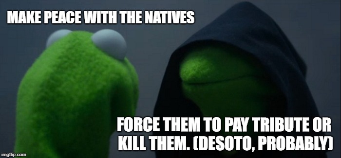 Evil Kermit | MAKE PEACE WITH THE NATIVES; FORCE THEM TO PAY TRIBUTE OR KILL THEM. (DESOTO, PROBABLY) | image tagged in memes,evil kermit | made w/ Imgflip meme maker