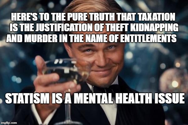 Leonardo Dicaprio Cheers Meme | HERE'S TO THE PURE TRUTH THAT TAXATION IS THE JUSTIFICATION OF THEFT KIDNAPPING AND MURDER IN THE NAME OF ENTITLEMENTS; STATISM IS A MENTAL HEALTH ISSUE | image tagged in memes,leonardo dicaprio cheers | made w/ Imgflip meme maker