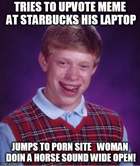Bad Luck Brian Meme | TRIES TO UPVOTE MEME AT STARBUCKS HIS LAPTOP JUMPS TO PORN SITE


WOMAN DOIN A HORSE SOUND WIDE OPEN! | image tagged in memes,bad luck brian | made w/ Imgflip meme maker