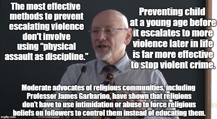 Violence Teaches Violence Not Morals | Preventing child at a young age before it escalates to more violence later in life is far more effective to stop violent crime. The most effective methods to prevent escalating violence don't involve using “physical assault as discipline.”; Moderate advocates of religious communities, including Professor James Garbarino, have shown that religions don't have to use intimidation or abuse to force religious beliefs on followers to control them instead of educating them. | image tagged in corporal punishment,child abuse,james garbarino,religion,indoctrination | made w/ Imgflip meme maker