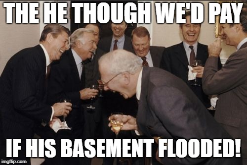 Laughing Men In Suits Meme | THE HE THOUGH WE'D PAY IF HIS BASEMENT FLOODED! | image tagged in memes,laughing men in suits | made w/ Imgflip meme maker