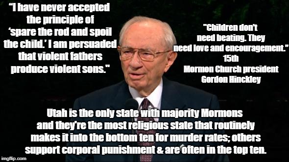 Violent Fathers Raise Violent Sons | "Children don’t need beating. They need love and encouragement.” 15th Mormon Church president Gordon Hinckley; “I have never accepted the principle of ‘spare the rod and spoil the child.’ I am persuaded that violent fathers produce violent sons."; Utah is the only state with majority Mormons and they're the most religious state that routinely makes it into the bottom ten for murder rates; others support corporal punishment & are often in the top ten. | image tagged in mormons,gordon hinckley,corporal punishment,child abuse | made w/ Imgflip meme maker