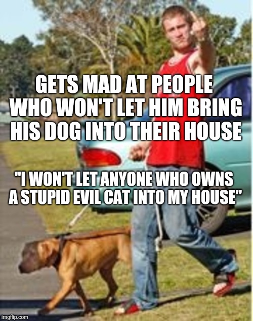 GETS MAD AT PEOPLE WHO WON'T LET HIM BRING HIS DOG INTO THEIR HOUSE; "I WON'T LET ANYONE WHO OWNS A STUPID EVIL CAT INTO MY HOUSE" | image tagged in dog owner douchebag | made w/ Imgflip meme maker