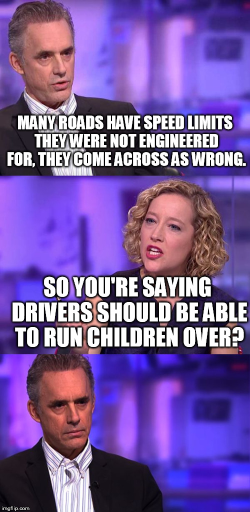 So You're Saying Jordan Peterson | MANY ROADS HAVE SPEED LIMITS THEY WERE NOT ENGINEERED FOR, THEY COME ACROSS AS WRONG. SO YOU'RE SAYING DRIVERS SHOULD BE ABLE TO RUN CHILDREN OVER? | image tagged in so you're saying jordan peterson | made w/ Imgflip meme maker