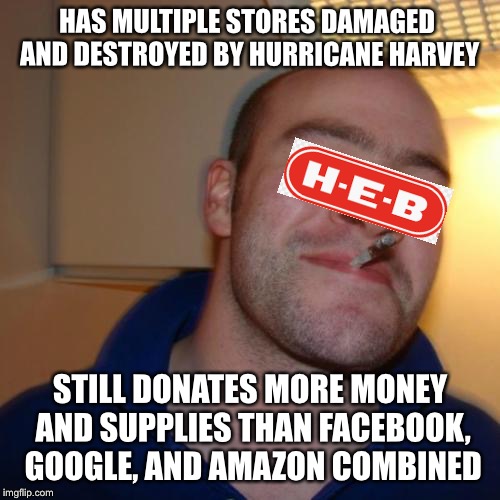 Good Guy HEB | HAS MULTIPLE STORES DAMAGED AND DESTROYED BY HURRICANE HARVEY; STILL DONATES MORE MONEY AND SUPPLIES THAN FACEBOOK, GOOGLE, AND AMAZON COMBINED | image tagged in memes,good guy greg,hurricane harvey | made w/ Imgflip meme maker