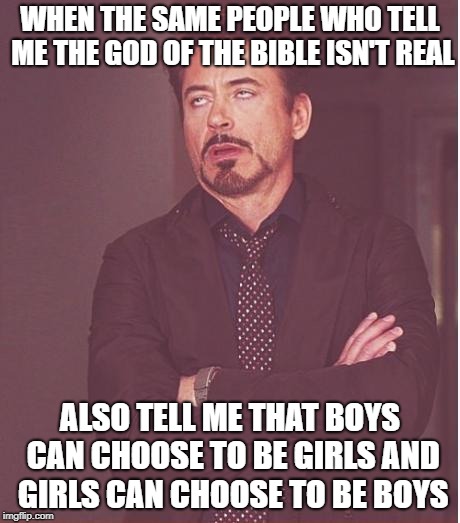 "When men stop believing in God they don't believe in nothing, they believe in anything" - G.K. Chesterton  | WHEN THE SAME PEOPLE WHO TELL ME THE GOD OF THE BIBLE ISN'T REAL; ALSO TELL ME THAT BOYS CAN CHOOSE TO BE GIRLS AND GIRLS CAN CHOOSE TO BE BOYS | image tagged in lgbt,trangender,atheism,bible,christian,politics | made w/ Imgflip meme maker