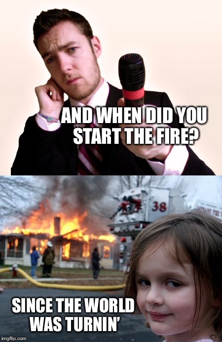 AND WHEN DID YOU START THE FIRE? SINCE THE WORLD WAS TURNIN’ | made w/ Imgflip meme maker