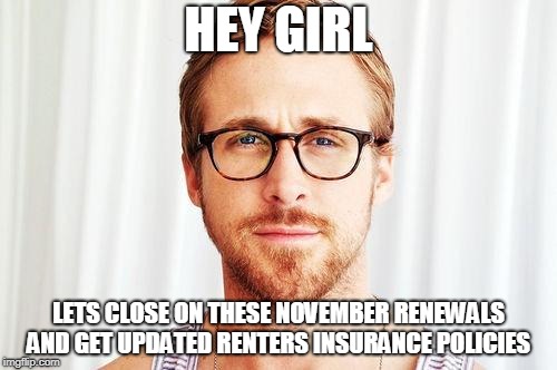 Intellectual Ryan Gosling | HEY GIRL; LETS CLOSE ON THESE NOVEMBER RENEWALS AND GET UPDATED RENTERS INSURANCE POLICIES | image tagged in intellectual ryan gosling | made w/ Imgflip meme maker