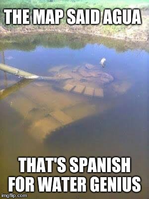Sunken tank | THE MAP SAID AGUA; THAT'S SPANISH FOR WATER GENIUS | image tagged in sunken tank | made w/ Imgflip meme maker