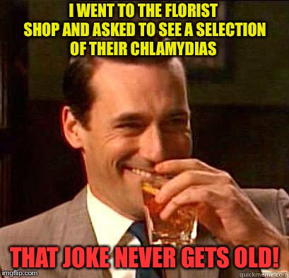 Laughing Don Draper | I WENT TO THE FLORIST SHOP AND ASKED TO SEE A SELECTION OF THEIR CHLAMYDIAS; THAT JOKE NEVER GETS OLD! | image tagged in laughing don draper | made w/ Imgflip meme maker