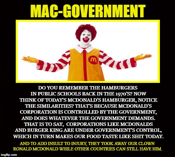 Mickey-G | MAC-GOVERNMENT; DO YOU REMEMBER THE HAMBURGERS IN PUBLIC SCHOOLS BACK IN THE 1970'S? NOW THINK OF TODAY'S MCDONALD'S HAMBURGER, NOTICE THE SIMILARITIES? THAT'S BECAUSE MCDONALD'S CORPORATION IS CONTROLLED BY THE GOVERNMENT, AND DOES WHATEVER THE GOVERNMENT DEMANDS. THAT IS TO SAY,  CORPORATIONS LIKE MCDONALDS AND BURGER KING ARE UNDER GOVERNMENT'S CONTROL, WHICH IN TURN MAKES OUR FOOD TASTE LIKE SHIT TODAY. AND TO ADD INSULT TO INJURY, THEY TOOK AWAY OUR CLOWN RONALD MCDONALD WHILE OTHER COUNTRIES CAN STILL HAVE HIM. | image tagged in mcdonalds,burger king,government,crony,ronald mcdonald,hamburger | made w/ Imgflip meme maker