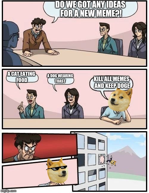 Boardroom Meeting Suggestion | DO WE GOT ANY IDEAS FOR A NEW MEME?! A CAT EATING FOOD; A DOG WEARING TOAST; KILL ALL MEMES AND KEEP DOGE | image tagged in memes,boardroom meeting suggestion | made w/ Imgflip meme maker