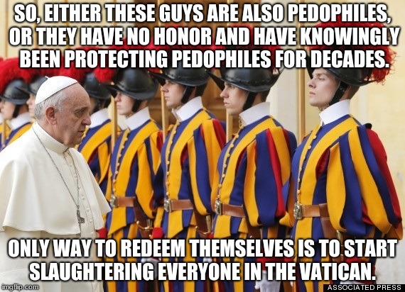 Destroy the Vatican and Catholicism  | SO, EITHER THESE GUYS ARE ALSO PEDOPHILES, OR THEY HAVE NO HONOR AND HAVE KNOWINGLY BEEN PROTECTING PEDOPHILES FOR DECADES. ONLY WAY TO REDEEM THEMSELVES IS TO START SLAUGHTERING EVERYONE IN THE VATICAN. | image tagged in pope,pedophile,catholic,religion,vatican | made w/ Imgflip meme maker