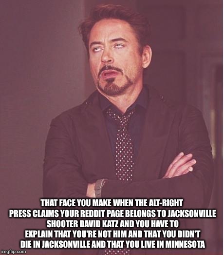 I'm Still Alive, Thanks | THAT FACE YOU MAKE WHEN THE ALT-RIGHT PRESS CLAIMS YOUR REDDIT PAGE BELONGS TO JACKSONVILLE SHOOTER DAVID KATZ AND YOU HAVE TO EXPLAIN THAT YOU'RE NOT HIM AND THAT YOU DIDN'T DIE IN JACKSONVILLE AND THAT YOU LIVE IN MINNESOTA | image tagged in memes,face you make robert downey jr | made w/ Imgflip meme maker