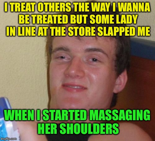 10 Guy | I TREAT OTHERS THE WAY I WANNA BE TREATED BUT SOME LADY IN LINE AT THE STORE SLAPPED ME; WHEN I STARTED MASSAGING HER SHOULDERS | image tagged in memes,10 guy | made w/ Imgflip meme maker