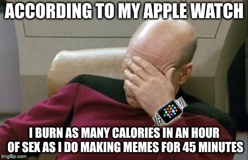 Captain Picard Facepalm Meme | ACCORDING TO MY APPLE WATCH I BURN AS MANY CALORIES IN AN HOUR OF SEX AS I DO MAKING MEMES FOR 45 MINUTES | image tagged in memes,captain picard facepalm | made w/ Imgflip meme maker