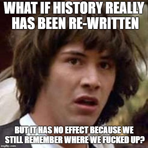 Conspiracy Keanu Meme | WHAT IF HISTORY REALLY HAS BEEN RE-WRITTEN BUT IT HAS NO EFFECT BECAUSE WE STILL REMEMBER WHERE WE F**KED UP? | image tagged in memes,conspiracy keanu | made w/ Imgflip meme maker